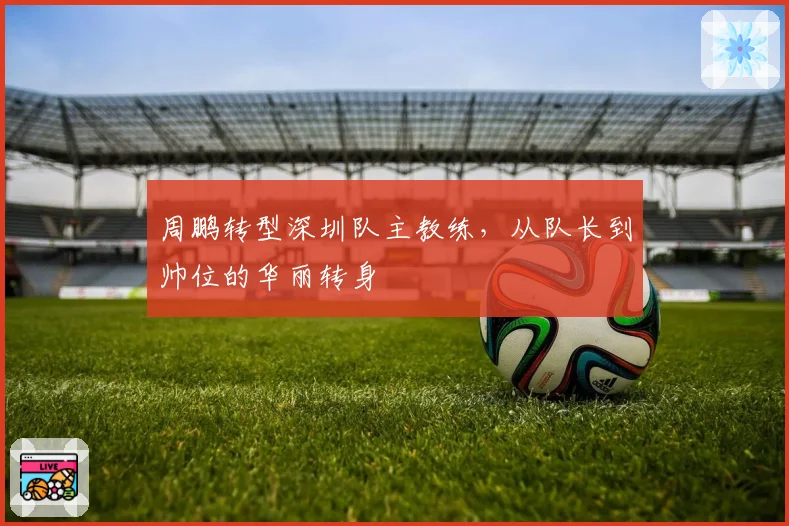 周鹏转型深圳队主教练，从队长到帅位的华丽转身