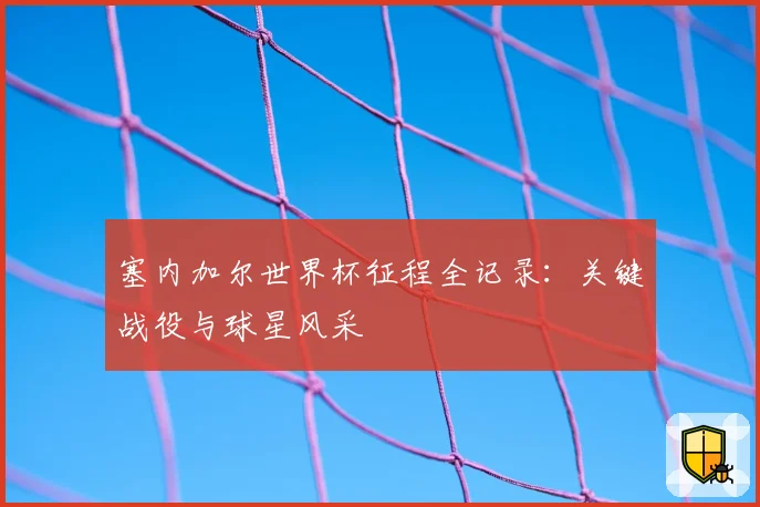 塞内加尔世界杯征程全记录：关键战役与球星风采