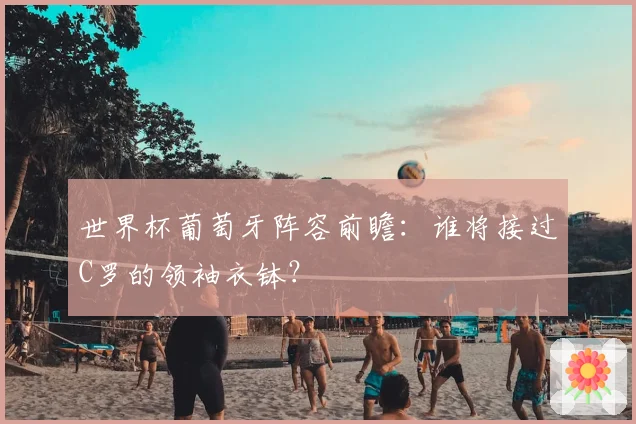 世界杯葡萄牙阵容前瞻：谁将接过C罗的领袖衣钵？