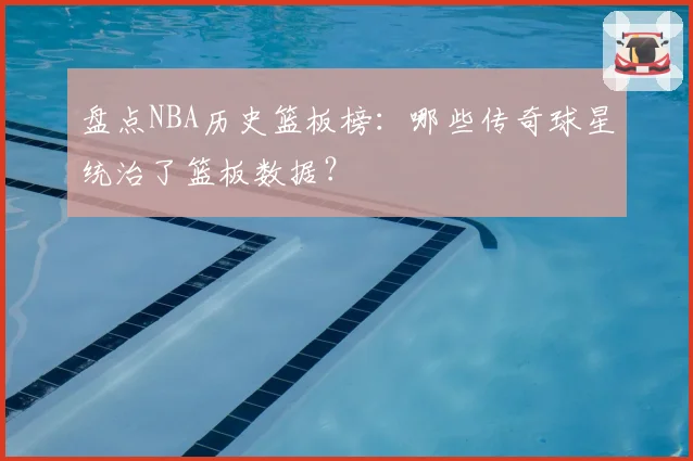 盘点NBA历史篮板榜：哪些传奇球星统治了篮板数据？