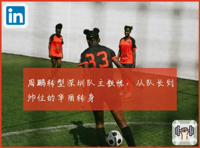 周鹏转型深圳队主教练，从队长到帅位的华丽转身