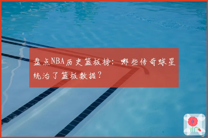盘点NBA历史篮板榜：哪些传奇球星统治了篮板数据？