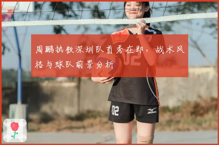 周鹏执教深圳队首秀在即，战术风格与球队前景分析