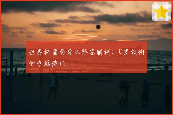 世界杯葡萄牙队阵容解析:C罗领衔的夺冠热门